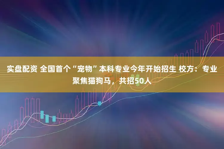 实盘配资 全国首个“宠物”本科专业今年开始招生 校方：专业聚焦猫狗马，共招50人