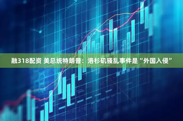 融318配资 美总统特朗普：洛杉矶骚乱事件是“外国入侵”