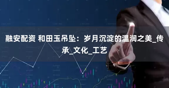 融安配资 和田玉吊坠：岁月沉淀的温润之美_传承_文化_工艺