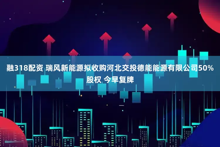 融318配资 瑞风新能源拟收购河北交投德能能源有限公司50%股权 今早复牌