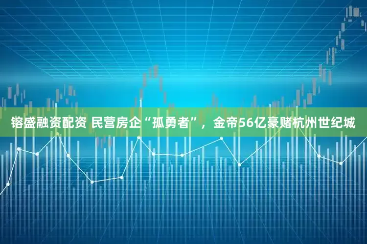 镕盛融资配资 民营房企“孤勇者”，金帝56亿豪赌杭州世纪城