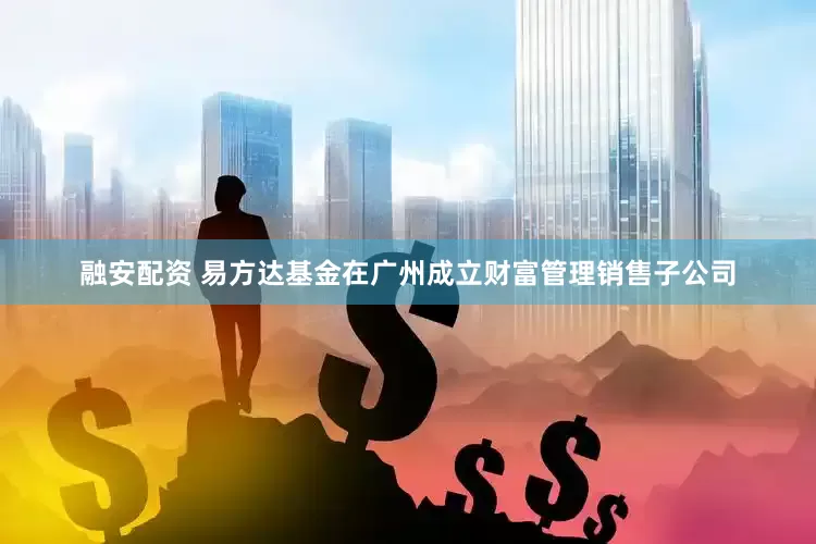 融安配资 易方达基金在广州成立财富管理销售子公司