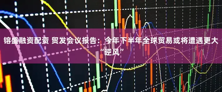 镕盛融资配资 贸发会议报告：今年下半年全球贸易或将遭遇更大“逆风”