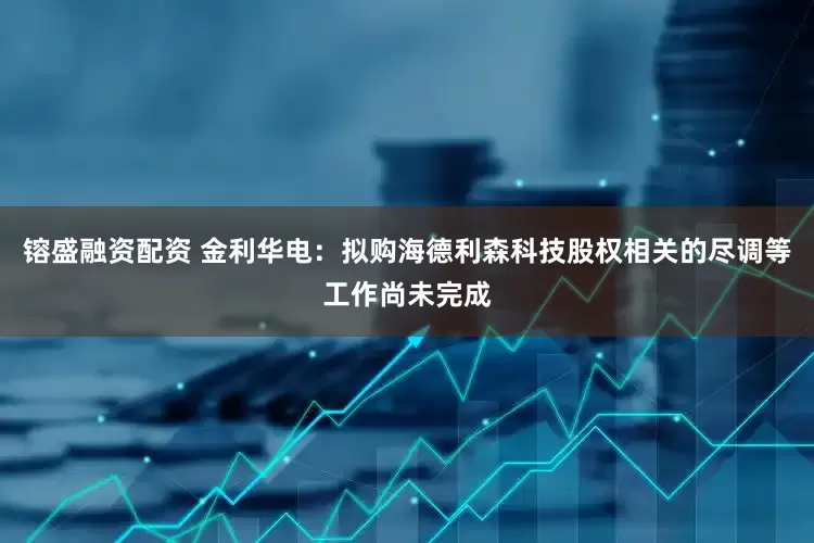 镕盛融资配资 金利华电：拟购海德利森科技股权相关的尽调等工作尚未完成