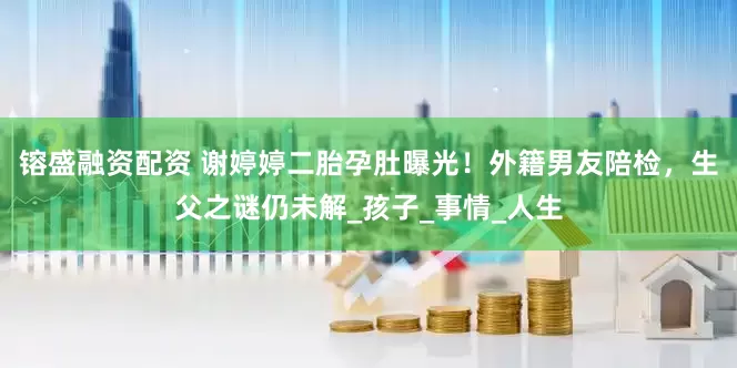 镕盛融资配资 谢婷婷二胎孕肚曝光！外籍男友陪检，生父之谜仍未解_孩子_事情_人生