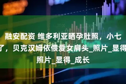 融安配资 维多利亚晒孕肚照，小七14岁了，贝克汉姆依偎爱女肩头_照片_显得_成长