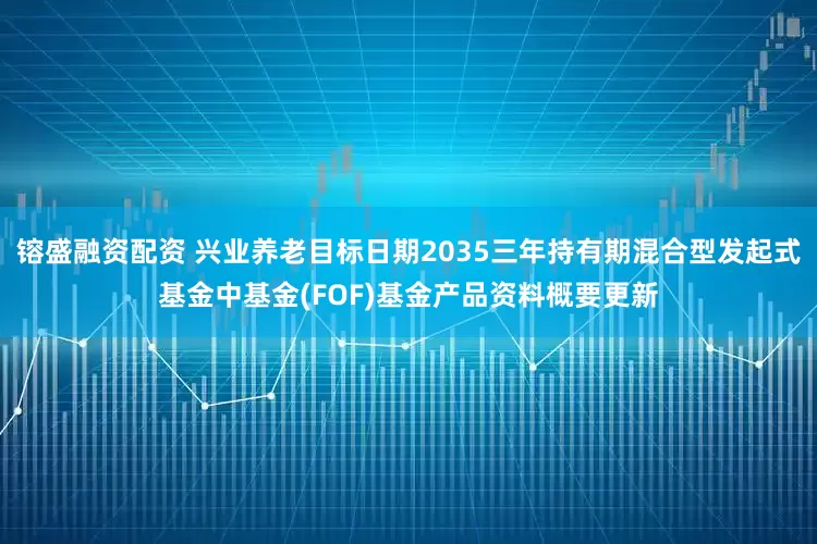 镕盛融资配资 兴业养老目标日期2035三年持有期混合型发起式基金中基金(FOF)基金产品资料概要更新