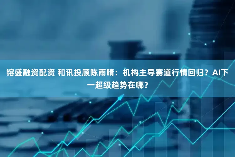 镕盛融资配资 和讯投顾陈雨晴：机构主导赛道行情回归？AI下一超级趋势在哪？