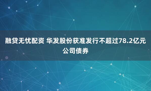融贷无忧配资 华发股份获准发行不超过78.2亿元公司债券