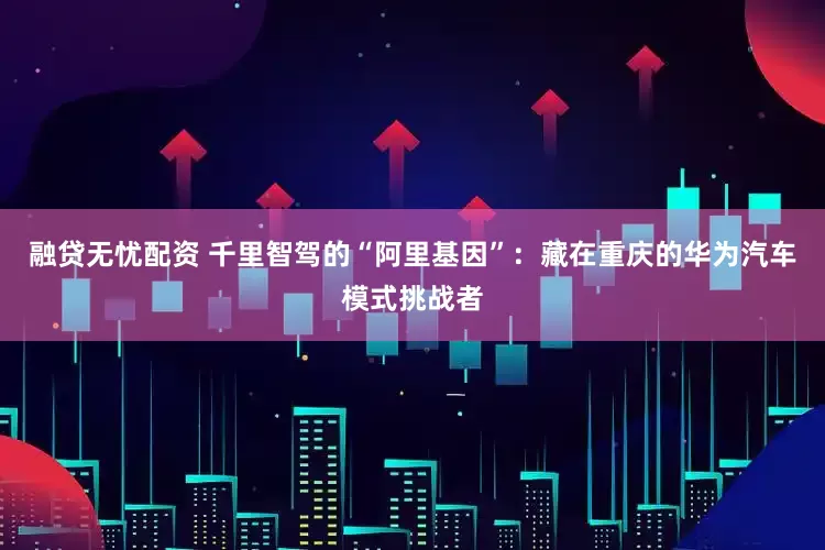 融贷无忧配资 千里智驾的“阿里基因”：藏在重庆的华为汽车模式挑战者
