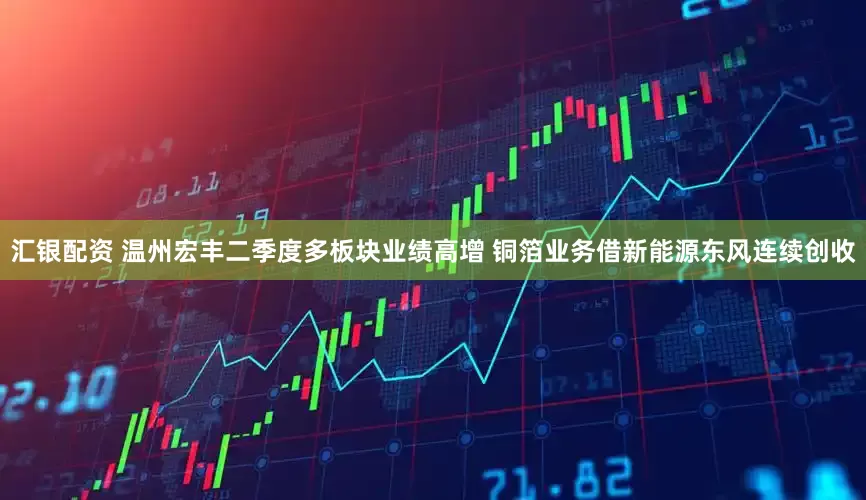 汇银配资 温州宏丰二季度多板块业绩高增 铜箔业务借新能源东风连续创收