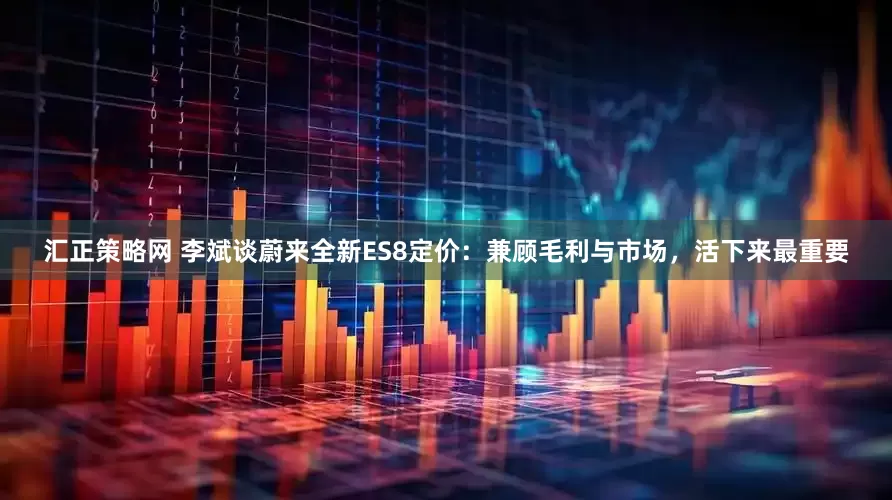 汇正策略网 李斌谈蔚来全新ES8定价：兼顾毛利与市场，活下来最重要