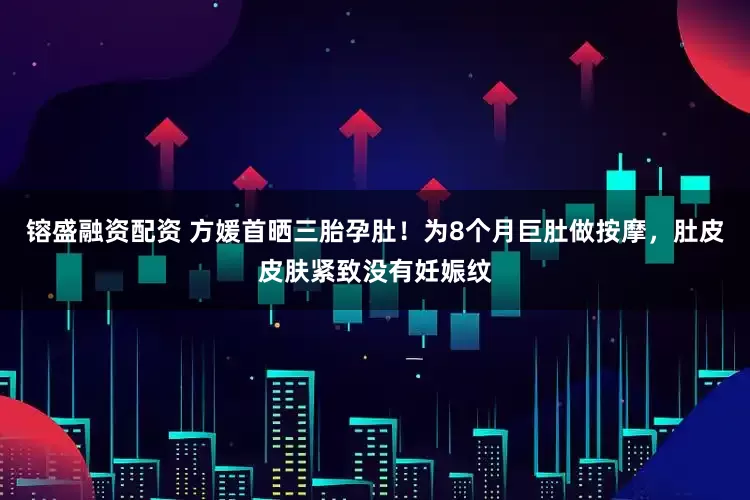 镕盛融资配资 方媛首晒三胎孕肚！为8个月巨肚做按摩，肚皮皮肤紧致没有妊娠纹