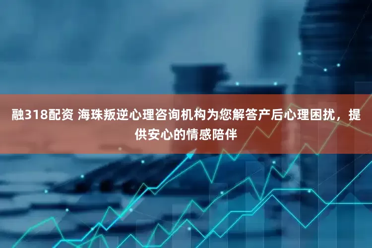 融318配资 海珠叛逆心理咨询机构为您解答产后心理困扰，提供安心的情感陪伴